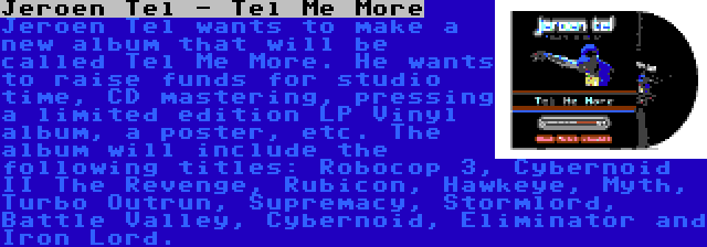 Jeroen Tel - Tel Me More | Jeroen Tel wants to make a new album that will be called Tel Me More. He wants to raise funds for studio time, CD mastering, pressing a limited edition LP Vinyl album, a poster, etc. The album will include the following titles: Robocop 3, Cybernoid II The Revenge, Rubicon, Hawkeye, Myth, Turbo Outrun, Supremacy, Stormlord, Battle Valley, Cybernoid, Eliminator and Iron Lord.