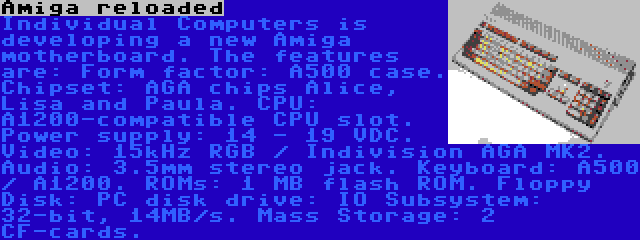 Amiga reloaded | Individual Computers is developing a new Amiga motherboard. The features are: Form factor: A500 case. Chipset: AGA chips Alice, Lisa and Paula. CPU: A1200-compatible CPU slot. Power supply: 14 - 19 VDC. Video: 15kHz RGB / Indivision AGA MK2. Audio: 3.5mm stereo jack. Keyboard: A500 / A1200. ROMs: 1 MB flash ROM. Floppy Disk: PC disk drive: IO Subsystem: 32-bit, 14MB/s. Mass Storage: 2 CF-cards.