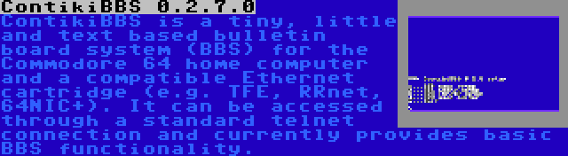 ContikiBBS 0.2.7.0 | ContikiBBS is a tiny, little and text based bulletin board system (BBS) for the Commodore 64 home computer and a compatible Ethernet cartridge (e.g. TFE, RRnet, 64NIC+). It can be accessed through a standard telnet connection and currently provides basic BBS functionality.