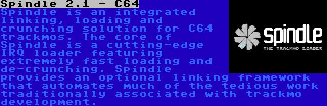 Spindle 2.1 - C64 | Spindle is an integrated linking, loading and crunching solution for C64 trackmos. The core of Spindle is a cutting-edge IRQ loader featuring extremely fast loading and de-crunching. Spindle provides an optional linking framework that automates much of the tedious work traditionally associated with trackmo development.