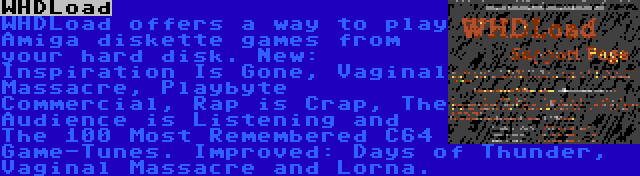 WHDLoad | WHDLoad offers a way to play Amiga diskette games from your hard disk. New: Inspiration Is Gone, Vaginal Massacre, Playbyte Commercial, Rap is Crap, The Audience is Listening and The 100 Most Remembered C64 Game-Tunes. Improved: Days of Thunder, Vaginal Massacre and Lorna.