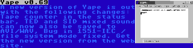 Yape v0.69 | A new version of Yape is out with the following changes: Tape counter in the status bar, TED and SID mixed sound can now also be saved to AVI/WAV, Bug in 1551-IEC / file system mode fixed. Get the new version from the web site.