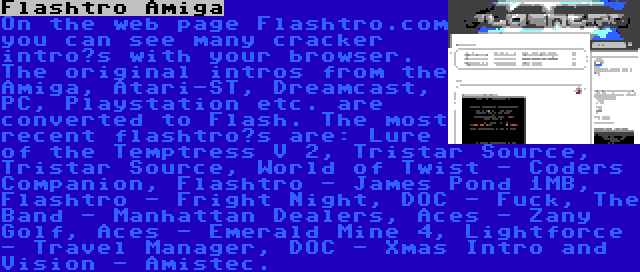 Flashtro Amiga | On the web page Flashtro.com you can see many cracker intro’s with your browser. The original intros from the Amiga, Atari-ST, Dreamcast, PC, Playstation etc. are converted to Flash. The most recent flashtro’s are: Lure of the Temptress V 2, Tristar Source, Tristar Source, World of Twist - Coders Companion, Flashtro - James Pond 1MB, Flashtro - Fright Night, DOC - Fuck, The Band - Manhattan Dealers, Aces - Zany Golf, Aces - Emerald Mine 4, Lightforce - Travel Manager, DOC - Xmas Intro and Vision - Amistec.