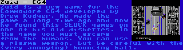 Zuid - C64 | Zuid is a new game for the Commodore C64 developed by Drew Rodger. He made the game a long time ago and now he found this SEUCK games on one of his old diskettes. In the game you must escape from the humans. You can use a plasma weapon, but be careful with the (very annoying) bouncing ball.