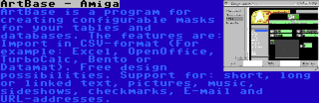 ArtBase - Amiga | ArtBase is a program for creating configurable masks for your tables and databases. The features are: Import in CSV-format (For example: Excel, OpenOffice, TurboCalc, Bento or Datamat). Free design possibilities. Support for: short, long or linked text, pictures, music, sideshows, checkmarks, E-mail and URL-addresses.