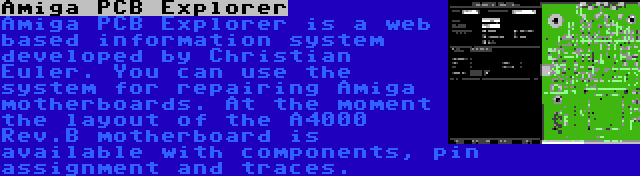 Amiga PCB Explorer | Amiga PCB Explorer is a web based information system developed by Christian Euler. You can use the system for repairing Amiga motherboards. At the moment the layout of the A4000 Rev.B motherboard is available with components, pin assignment and traces.