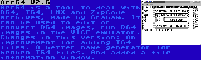 Arc64 V2.6 | Arc64 is a tool to deal with D64, T64, LNX and ZipCode archives, made by Graham. It can be used to edit or convert D64 images, run D64 images in the VICE emulator. Changes in this version: An improvement for adding T64 files. A better name generator for broken T64 files. And added a file information window.