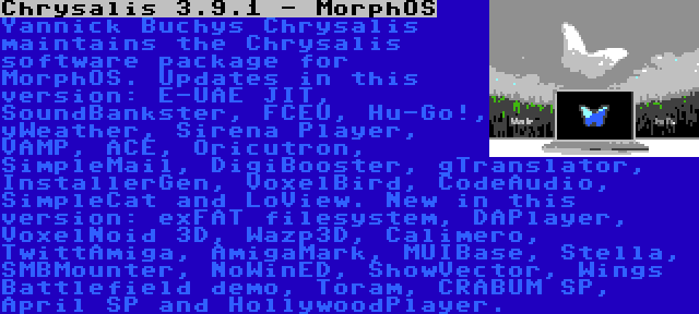 Chrysalis 3.9.1 - MorphOS | Yannick Buchys Chrysalis maintains the Chrysalis software package for MorphOS. Updates in this version: E-UAE JIT, SoundBankster, FCEU, Hu-Go!, yWeather, Sirena Player, VAMP, ACE, Oricutron, SimpleMail, DigiBooster, gTranslator, InstallerGen, VoxelBird, CodeAudio, SimpleCat and LoView. New in this version: exFAT filesystem, DAPlayer, VoxelNoid 3D, Wazp3D, Calimero, TwittAmiga, AmigaMark, MUIBase, Stella, SMBMounter, NoWinED, ShowVector, Wings Battlefield demo, Toram, CRABUM SP, April SP and HollywoodPlayer.