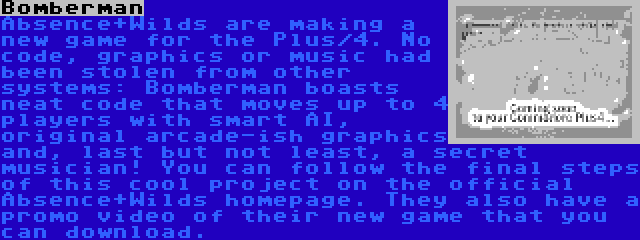 Bomberman | Absence+Wilds are making a new game for the Plus/4. No code, graphics or music had been stolen from other systems: Bomberman boasts neat code that moves up to 4 players with smart AI, original arcade-ish graphics and, last but not least, a secret musician! You can follow the final steps of this cool project on the official Absence+Wilds homepage. They also have a promo video of their new game that you can download.