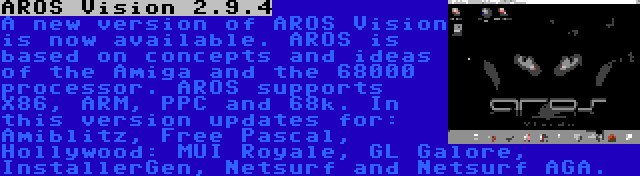 AROS Vision 2.9.4 | A new version of AROS Vision is now available. AROS is based on concepts and ideas of the Amiga and the 68000 processor. AROS supports X86, ARM, PPC and 68k. In this version updates for: Amiblitz, Free Pascal, Hollywood: MUI Royale, GL Galore, InstallerGen, Netsurf and Netsurf AGA.