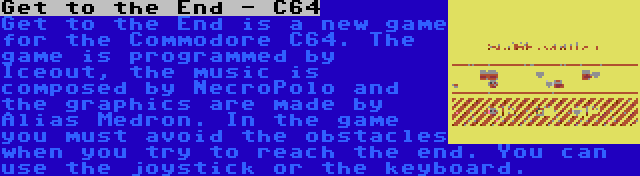 Get to the End - C64 | Get to the End is a new game for the Commodore C64. The game is programmed by Iceout, the music is composed by NecroPolo and the graphics are made by Alias Medron. In the game you must avoid the obstacles when you try to reach the end. You can use the joystick or the keyboard.