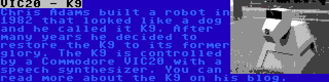 VIC20 - K9 | Chris Adams built a robot in 1982 that looked like a dog and he called it K9. After many years he decided to restore the K9 to its former glory. The K9 is controlled by a Commodore VIC20 with a speech synthesizer. You can read more about the K9 on his blog.