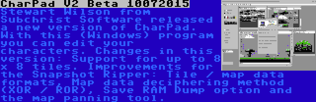 CharPad V2 Beta 10072015 | Stewart Wilson from Subchrist Software released a new version of CharPad. With this (Windows) program you can edit your characters. Changes in this version: Support for up to 8 x 8 tiles. Improvements for the Snapshot Ripper: Tile / map data formats, Map data deciphering method (XOR / ROR), Save RAM Dump option and the map panning tool.