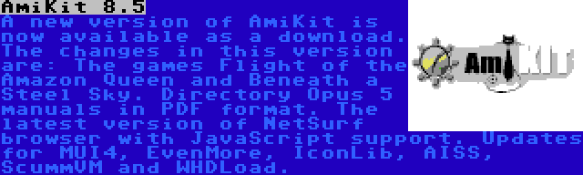 AmiKit 8.5 | A new version of AmiKit is now available as a download. The changes in this version are: The games Flight of the Amazon Queen and Beneath a Steel Sky. Directory Opus 5 manuals in PDF format. The latest version of NetSurf browser with JavaScript support. Updates for MUI4, EvenMore, IconLib, AISS, ScummVM and WHDLoad.