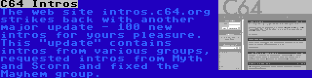 C64 Intros | The web site intros.c64.org strikes back with another major update - 100 new intros for yours pleasure. This update contains intros from various groups, requested intros from Myth and Scorn and fixed the Mayhem group.