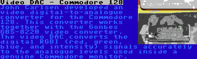 Video DAC - Commodore 128 | John Carlsen developed an video digital-to-analogue converter for the Commodore 128. This converter works together with the Gonbes GBS-8220 video converter. The video DAC converts the digital RGBI (red, green, blue, and intensity) signals accurately to the analogue levels used inside a genuine Commodore monitor.