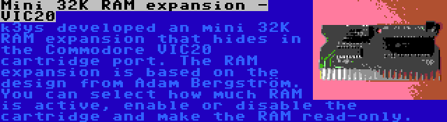 Mini 32K RAM expansion - VIC20 | k3ys developed an mini 32K RAM expansion that hides in the Commodore VIC20 cartridge port. The RAM expansion is based on the design from Adam Bergström. You can select how much RAM is active, enable or disable the cartridge and make the RAM read-only.