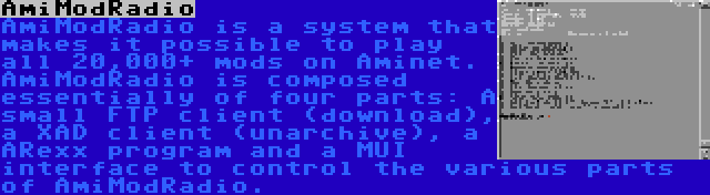 AmiModRadio | AmiModRadio is a system that makes it possible to play all 20,000+ mods on Aminet. AmiModRadio is composed essentially of four parts: A small FTP client (download), a XAD client (unarchive), a ARexx program and a MUI interface to control the various parts of AmiModRadio.