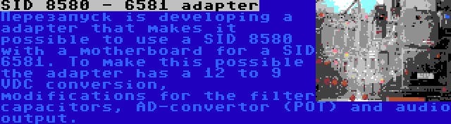 SID 8580 - 6581 adapter | Перезапуск is developing a adapter that makes it possible to use a SID 8580 with a motherboard for a SID 6581. To make this possible the adapter has a 12 to 9 VDC conversion, modifications for the filter capacitors, AD-convertor (POT) and audio output.