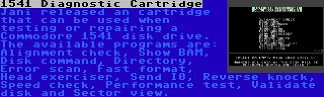 1541 Diagnostic Cartridge | Jani released an cartridge that can be used when testing or repairing a Commodore 1541 disk drive. The available programs are: Alignment check, Show BAM, Disk command, Directory, Error scan, Fast format, Head exerciser, Send I0, Reverse knock, Speed check, Performance test, Validate disk and Sector view.