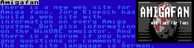 Amigafan | There is a new web site for Amiga fans. Jörg Klopsch has build a web site with information on every Amiga system. But also information on the WinUAE emulator. And there is a forum if you have any questions or comments. The web site language is German.