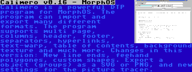 Calimero v0.16 - MorphOS | Calimero is a powerful DTP program for MorphOS. The program can import and export many different formats. The program supports multi page, columns, header, footer, separators, hyperlinks, text-warp, table of contents, background texture and much more. Changes in this version: New line ends, feehand polygones, custom shapes. Export a object (groups) as a SVG or PNG, and new settings for the picture tracer.