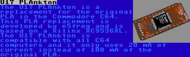 U17 PLAnkton | The U17 PLAnkton is a replacement for the original PLA in the Commodore C64. This PLA replacement is developed by e5frog and is based on a Xilinx XC9536XL. The U17 PLAnkton is compatible with all C64 computers and it only uses 20 mA of current instead of 100 mA of the original PLA.