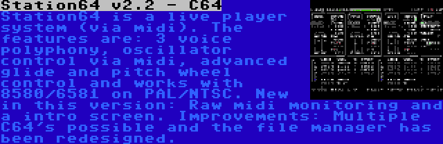 Station64 v2.2 - C64 | Station64 is a live player system (via midi). The features are: 3 voice polyphony, oscillator control via midi, advanced glide and pitch wheel control and works with 8580/6581 on PAL/NTSC. New in this version: Raw midi monitoring and a intro screen. Improvements: Multiple C64's possible and the file manager has been redesigned.