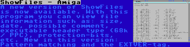 ShowFiles - Amiga | A new version of ShowFiles is now available. With this program you can view file information such as: size, date, possible comment, executable header type (68k / PPC), protection-bits, etc. New in this version: Pattern matching and the EXTVER-tag.