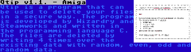 Qtip v1.1. - Amiga | Qtip is a program that can be used to delete your files in a secure way. The program is developed by Wizardry and Steamworks and written in the programming language C. The files are deleted by writing 4 times over the existing data with random, even, odd and random data.