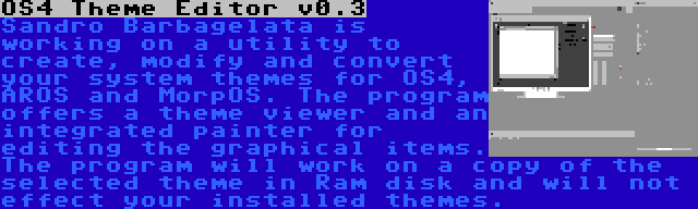 OS4 Theme Editor v0.3 | Sandro Barbagelata is working on a utility to create, modify and convert your system themes for OS4, AROS and MorpOS. The program offers a theme viewer and an integrated painter for editing the graphical items. The program will work on a copy of the selected theme in Ram disk and will not effect your installed themes.