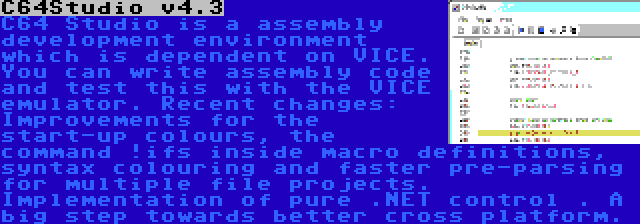 C64Studio v4.3 | C64 Studio is a assembly development environment which is dependent on VICE. You can write assembly code and test this with the VICE emulator. Recent changes: Improvements for the start-up colours, the command !ifs inside macro definitions, syntax colouring and faster pre-parsing for multiple file projects. Implementation of pure .NET control . A big step towards better cross platform.