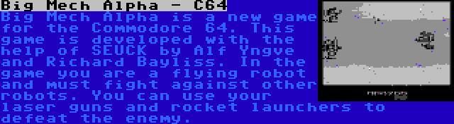 Big Mech Alpha - C64 | Big Mech Alpha is a new game for the Commodore 64. This game is developed with the help of SEUCK by Alf Yngve and Richard Bayliss. In the game you are a flying robot and must fight against other robots. You can use your laser guns and rocket launchers to defeat the enemy.