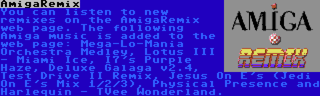 AmigaRemix | You can listen to new remixes on the AmigaRemix web page. The following Amiga music is added to the web page: Mega-Lo-Mania Orchestra Medley, Lotus III - Miami Ice, I7's Purple Haze, Deluxe Galaga v2.4, Test Drive II Remix, Jesus On E's (Jedi On E's Mix 1/2/3), Physical Presence and Harlequin - TVee Wonderland.