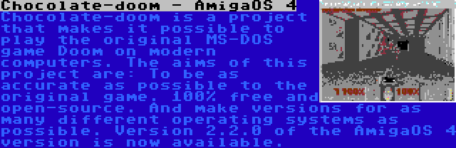 Chocolate-doom - AmigaOS 4 | Chocolate-doom is a project that makes it possible to play the original MS-DOS game Doom on modern computers. The aims of this project are: To be as accurate as possible to the original game. 100% free and open-source. And make versions for as many different operating systems as possible. Version 2.2.0 of the AmigaOS 4 version is now available.