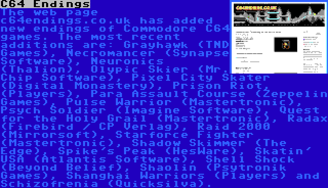 C64 Endings | The web page c64endings.co.uk has added new endings of Commodore C64 games. The most recent additions are: Grayhawk (TND Games), Necromancer (Synapse Software), Neuronics (Thalion), Olypic Skier (Mr. Chip Software), Pixel City Skater (Digital Monastery), Prison Riot, (Players), Para Assault Course (Zeppelin Games), Pulse Warrior (Mastertronic), Psych Soldier (Imagine Software), Quest for the Holy Grail (Mastertronic), Radax (Firebird / CP Verlag), Raid 2000 (Mirrorsoft), Starforce Fighter (Mastertronic), Shadow Skimmer (The Edge), Spike's Peak (HesWare), Skatin' USA (Atlantis Software), Shell Shock (Beyond Belief), Shaolin (Psytronik Games), Shanghai Warriors (Players) and Schizofrenia (Quicksilva).