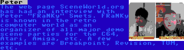 Peter  | The web page SceneWorld.org has had an interview with Peter FRaNKy Smets. FRaNKy is known in the retro computer world as an organizer of all major demo scene parties for the C64, Atari, Amiga, etc. A few examples are Breakpoint, Revision, TUM, etc.