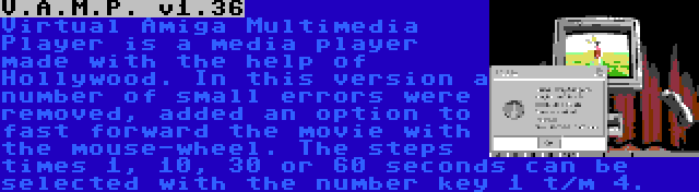 V.A.M.P. v1.36 | Virtual Amiga Multimedia Player is a media player made with the help of Hollywood. In this version a number of small errors were removed, added an option to fast forward the movie with the mouse-wheel. The steps times 1, 10, 30 or 60 seconds can be selected with the number key 1 t/m 4.