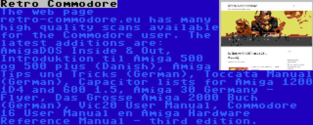 Retro Commodore | The web page retro-commodore.eu has many high quality scans available for the Commodore user. The latest additions are: AmigaDOS Inside & Out, Introduktion til Amiga 500 og 500 plus (Danish), Amiga Tips und Tricks (German), Toccata Manual (German), Capacitor lists for Amiga 1200 1D4 and 600 1.5, Amiga 30 Germany - Flyer, Das Grosse Amiga 2000 Buch (German), Vic20 User Manual, Commodore 16 User Manual en Amiga Hardware Reference Manual - third edition.