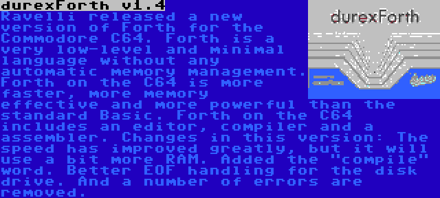 durexForth v1.4 | Ravelli released a new version of Forth for the Commodore C64. Forth is a very low-level and minimal language without any automatic memory management. Forth on the C64 is more faster, more memory effective and more powerful than the standard Basic. Forth on the C64 includes an editor, compiler and a assembler. Changes in this version: The speed has improved greatly, but it will use a bit more RAM. Added the compile word. Better EOF handling for the disk drive. And a number of errors are removed.