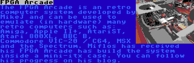 FPGA Arcade | The FPGA Arcade is an retro computer system developed by MikeJ and can be used to emulate (in hardware) many retro computers such as: Amiga, Apple II+, AtariST, Atari 800XL, BBC B, Commodore VIC-20 / C64, MSX and the Spectrum. Miflos has received his FPGA Arcade has build the system inside a mini-itx case. You can follow his progress on his blog.