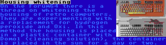 Housing whitening | On the Forum64 there is a thread on whitening the housing of retro computers. They are experimenting with a replacement for hydrogen peroxide and Oxi. In this method the housing is placed in a plastic container with Domol (cleaning solution), the container is placed in the sun for a day or two.