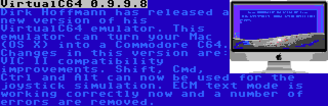 VirtualC64 0.9.9.8 | Dirk Hoffmann has released a new version of his VirtualC64 emulator. This emulator can turn your Mac (OS X) into a Commodore C64. Changes in this version are: VIC II compatibility improvements. Shift, Cmd, Ctrl and Alt can now be used for the joystick simulation. ECM text mode is working correctly now and a number of errors are removed.