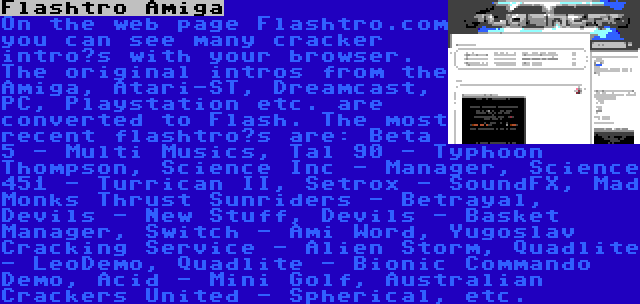 Flashtro Amiga | On the web page Flashtro.com you can see many cracker intro’s with your browser. The original intros from the Amiga, Atari-ST, Dreamcast, PC, Playstation etc. are converted to Flash. The most recent flashtro’s are: Beta 5 - Multi Musics, Tal 90 - Typhoon Thompson, Science Inc - Manager, Science 451 - Turrican II, Setrox - SoundFX, Mad Monks Thrust Sunriders - Betrayal, Devils - New Stuff, Devils - Basket Manager, Switch - Ami Word, Yugoslav Cracking Service - Alien Storm, Quadlite - LeoDemo, Quadlite - Bionic Commando Demo, Acid - Mini Golf, Australian Crackers United - Spherical, etc.