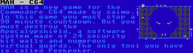 MAH - C64 | MAH is a new game for the Commodore C64 made by saimo. In this game you must stop a 90 minute countdown. But you must destroy the Apocalypshield, a software system made of 24 security bit walls and numerous virtual guards. The only tool you have is called Peekpoker.