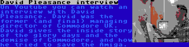 David Pleasance interview | On Youtube you can watch an interview with David Pleasance. David was the former (and final) managing director of Commodore UK. David gives the inside story of the glory days and the demise of Commodore, and how he tried to save the Amiga.
