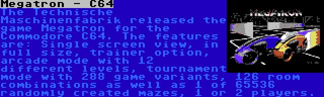 Megatron - C64 | The Technische Maschinenfabrik released the game Megatron for the Commodore C64. The features are: Single screen view, in full size, trainer option, arcade mode with 12 different levels, tournament mode with 288 game variants, 126 room combinations as well as 1 of 65536 randomly created mazes, 1 or 2 players.