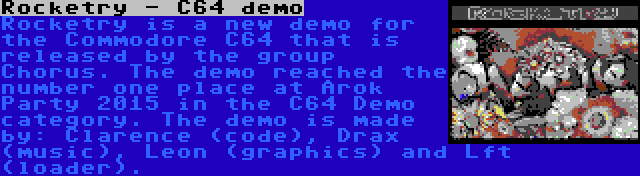 Rocketry - C64 demo | Rocketry is a new demo for the Commodore C64 that is released by the group Chorus. The demo reached the number one place at Arok Party 2015 in the C64 Demo category. The demo is made by: Clarence (code), Drax (music), Leon (graphics) and Lft (loader).