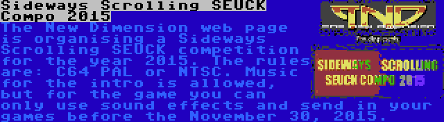 Sideways Scrolling SEUCK Compo 2015 | The New Dimension web page is organising a Sideways Scrolling SEUCK competition for the year 2015. The rules are: C64 PAL or NTSC. Music for the intro is allowed, but for the game you can only use sound effects and send in your games before the November 30, 2015.