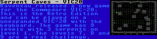 Serpent Caves - VIC20 | Ravenxau released a new game for the Commodore VIC-20. This is the Retro Edition and can be played on a unexpanded VIC-20 with the keyboard. The game has 9 levels with 3 serpents on level 1. The levels 7, 8 and 9 are a real challenge.